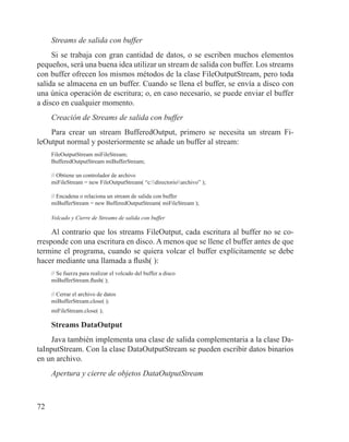 72
Streams de salida con buffer
Si se trabaja con gran cantidad de datos, o se escriben muchos elementos
pequeños, será una buena idea utilizar un stream de salida con buffer. Los streams
con buffer ofrecen los mismos métodos de la clase FileOutputStream, pero toda
salida se almacena en un buffer. Cuando se llena el buffer, se envía a disco con
una única operación de escritura; o, en caso necesario, se puede enviar el buffer
a disco en cualquier momento.
Creación de Streams de salida con buffer
Para crear un stream BufferedOutput, primero se necesita un stream Fi-
leOutput normal y posteriormente se añade un buffer al stream:
FileOutputStream miFileStream;
BufferedOutputStream miBufferStream;
			
// Obtiene un controlador de archivo
miFileStream = new FileOutputStream( “c:directorioarchivo” );
			
// Encadena o relaciona un stream de salida con buffer
miBufferStream = new BufferedOutputStream( miFileStream );
Volcado y Cierre de Streams de salida con buffer
Al contrario que los streams FileOutput, cada escritura al buffer no se co-
rresponde con una escritura en disco. A menos que se llene el buffer antes de que
termine el programa, cuando se quiera volcar el buffer explícitamente se debe
hacer mediante una llamada a flush( ):
// Se fuerza para realizar el volcado del buffer a disco
miBufferStream.flush( );
			
// Cerrar el archivo de datos
miBufferStream.close( );
miFileStream.close( );
Streams DataOutput
Java también implementa una clase de salida complementaria a la clase Da-
taInputStream. Con la clase DataOutputStream se pueden escribir datos binarios
en un archivo.
Apertura y cierre de objetos DataOutputStream
 