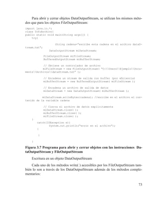 73
Para abrir y cerrar objetos DataOutputStream, se utilizan los mismos méto-
dos que para los objetos FileOutputStream:
import java.io.*;
class InfoArchivo{
public static void main(String args[]) {
try{
	 	
	 String cadena=”escribe esta cadena en el archivo dataS-
tream.txt”;
DataOutputStream miDataStream;
	 FileOutputStream miFileStream;
	 BufferedOutputStream miBufferStream;
	 // Obtiene un controlador de archivo
	 miFileStream = new FileOutputStream( “C:UsersEjemploDocu-
mentsArchivosdataStream.txt” );
		
	 // Encadena un stream de salida con buffer (por eficiencia)
	 miBufferStream = new BufferedOutputStream( miFileStream );
		
	 // Encadena un archivo de salida de datos
	 miDataStream = new DataOutputStream( miBufferStream );
		
	 miDataStream.writeBytes(cadena); //escribe en el archivo el con-
tenido de la variable cadena
		
	 // Cierra el archivo de datos explícitamente
	 miDataStream.close( );
	 miBufferStream.close( );
	 miFileStream.close( );
}
	 catch(IOException e){
	 	 System.out.println(“error en el archivo”);
	 }
	
}
}
Figura 3.7 Programa para abrir y cerrar objetos con las instrucciones Da-
taOutputStream y FileOutputStream
Escritura en un objeto DataOutputStream
Cada uno de los métodos write( ) accesibles por los FileOutputStream tam-
bién lo son a través de los DataOutputStream además de los métodos comple-
mentarios:
 