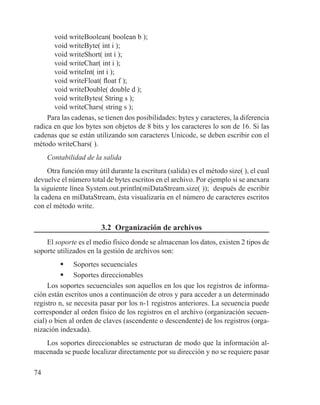 74
void writeBoolean( boolean b );
void writeByte( int i );
void writeShort( int i );
void writeChar( int i );
void writeInt( int i );
void writeFloat( float f );
void writeDouble( double d );
void writeBytes( String s );
void writeChars( string s );
Para las cadenas, se tienen dos posibilidades: bytes y caracteres, la diferencia
radica en que los bytes son objetos de 8 bits y los caracteres lo son de 16. Si las
cadenas que se están utilizando son caracteres Unicode, se deben escribir con el
método writeChars( ).
Contabilidad de la salida
Otra función muy útil durante la escritura (salida) es el método size( ), el cual
devuelve el número total de bytes escritos en el archivo. Por ejemplo si se anexara
la siguiente línea System.out.println(miDataStream.size( )); después de escribir
la cadena en miDataStream, ésta visualizaría en el número de caracteres escritos
con el método write.
3.2 Organización de archivos
El soporte es el medio físico donde se almacenan los datos, existen 2 tipos de
soporte utilizados en la gestión de archivos son:
	 Soportes secuenciales
	 Soportes direccionables
Los soportes secuenciales son aquellos en los que los registros de informa-
ción están escritos unos a continuación de otros y para acceder a un determinado
registro n, se necesita pasar por los n-1 registros anteriores. La secuencia puede
corresponder al orden físico de los registros en el archivo (organización secuen-
cial) o bien al orden de claves (ascendente o descendente) de los registros (orga-
nización indexada).
Los soportes direccionables se estructuran de modo que la información al-
macenada se puede localizar directamente por su dirección y no se requiere pasar
 