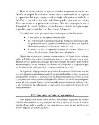 77
Tiene el inconveniente de que se necesita programar mediante una
función de mapeo, la relación existente entre el contenido de un registro
y la posición física que ocupa y su desventaja radica (dependiendo de la
función) en que diferentes valores de llaves pueden presentar una misma
dirección, es decir, se presentan colisiones. Otra desventaja puede ser el
desperdicio de espacio debido a la distribución al azar de los registros por
la posible existencia de huecos libres dentro del soporte.
Las condiciones para que un archivo sea de organización directa son:
	 Almacenado en un soporte direccionable
	 Los registros deben contener un campo específico denominado cla-
ve que identifica cada registro de modo único; es decir, dos registros
distintos no pueden tener un mismo valor de clave.
	 Existencia de una correspondencia entre los posibles valores de la
clave y las direcciones disponibles sobre el soporte.
El principal soporte direccionable normalmente es un disco, donde cada po-
sición se localiza por su dirección absoluta, que en el caso del disco suele venir
definida por dos parámetros, número de pista y número de sector o bien por tres
parámetros pista, sector y número de cilindro; un cilindro i es el conjunto de pis-
tas de número i de cada superficie de almacenamiento de la pila.
En la práctica el programador no gestiona directamente direcciones absolu-
tas, sino direcciones relativas respecto al principio del archivo (este es un proceso
transparente), por tanto, la manipulación de direcciones relativas permite diseñar
el programa con independencia de la posición absoluta del archivo en el soporte,
lo que el programador hace, es crear una relación perfectamente definida entre
la clave indicativa de cada registro y su posición física dentro del dispositivo de
almacenamiento.
3.2.3 Indexada, estructura y operaciones
Esta organización tiene como objetivo fundamental organizar de manera
efectiva una colección de registros para facilitar y agilizar su acceso. La infor-
mación almacenada y basada en esta organización consta de dos archivos, un
archivo índice y un archivo de datos.
 