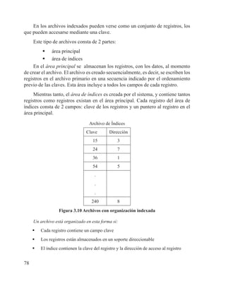 78
En los archivos indexados pueden verse como un conjunto de registros, los
que pueden accesarse mediante una clave.
Este tipo de archivos consta de 2 partes:
	 área principal
	 área de índices
En el área principal se almacenan los registros, con los datos, al momento
de crear el archivo. El archivo es creado secuencialmente, es decir, se escriben los
registros en el archivo primario en una secuencia indicado por el ordenamiento
previo de las claves. Esta área incluye a todos los campos de cada registro.
Mientras tanto, el área de índices es creada por el sistema, y contiene tantos
registros como registros existan en el área principal. Cada registro del área de
índices consta de 2 campos: clave de los registros y un puntero al registro en el
área principal.
Archivo de Índices
Clave Dirección
15 3
24 7
36 1
54 5
.
.
.
240 8
Figura 3.10 Archivos con organización indexada
Un archivo está organizado en esta forma si:
	 Cada registro contiene un campo clave
	 Los registros están almacenados en un soporte direccionable
	 El índice contienen la clave del registro y la dirección de acceso al registro
 