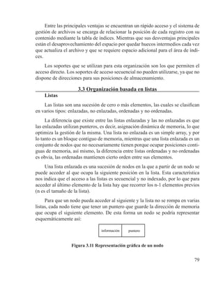 79
Entre las principales ventajas se encuentran un rápido acceso y el sistema de
gestión de archivos se encarga de relacionar la posición de cada registro con su
contenido mediante la tabla de índices. Mientras que sus desventajas principales
están el desaprovechamiento del espacio por quedar huecos intermedios cada vez
que actualiza el archivo y que se requiere espacio adicional para el área de índi-
ces.
Los soportes que se utilizan para esta organización son los que permiten el
acceso directo. Los soportes de acceso secuencial no pueden utilizarse, ya que no
dispone de direcciones para sus posiciones de almacenamiento.
3.3 Organización basada en listas
Listas
Las listas son una sucesión de cero o más elementos, las cuales se clasifican
en varios tipos: enlazadas, no enlazadas, ordenadas y no ordenadas.
La diferencia que existe entre las listas enlazadas y las no enlazadas es que
las enlazadas utilizan punteros, es decir, asignación dinámica de memoria, lo que
optimiza la gestión de la misma. Una lista no enlazada es un simple array, y por
lo tanto es un bloque contiguo de memoria, mientras que una lista enlazada es un
conjunto de nodos que no necesariamente tienen porque ocupar posiciones conti-
guas de memoria, así mismo, la diferencia entre listas ordenadas y no ordenadas
es obvia, las ordenadas mantienen cierto orden entre sus elementos.
Una lista enlazada es una sucesión de nodos en la que a partir de un nodo se
puede acceder al que ocupa la siguiente posición en la lista. Esta característica
nos indica que el acceso a las listas es secuencial y no indexado, por lo que para
acceder al último elemento de la lista hay que recorrer los n-1 elementos previos
(n es el tamaño de la lista).
Para que un nodo pueda acceder al siguiente y la lista no se rompa en varias
listas, cada nodo tiene que tener un puntero que guarde la dirección de memoria
que ocupa el siguiente elemento. De esta forma un nodo se podría representar
esquemáticamente así:
información puntero
Figura 3.11 Representación gráfica de un nodo
 