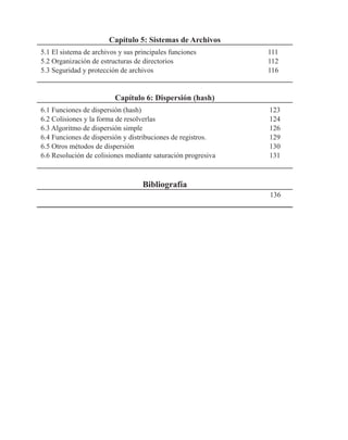 Capítulo 5: Sistemas de Archivos
5.1 El sistema de archivos y sus principales funciones 111
5.2 Organización de estructuras de directorios 112
5.3 Seguridad y protección de archivos 116
Capítulo 6: Dispersión (hash)
6.1 Funciones de dispersión (hash) 123
6.2 Colisiones y la forma de resolverlas 124
6.3 Algoritmo de dispersión simple 126
6.4 Funciones de dispersión y distribuciones de registros. 129
6.5 Otros métodos de dispersión 130
6.6 Resolución de colisiones mediante saturación progresiva 131
Bibliografía
136
 