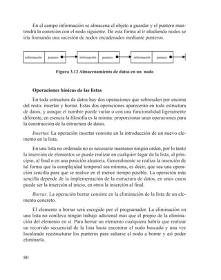 80
En el campo información se almacena el objeto a guardar y el puntero man-
tendrá la conexión con el nodo siguiente. De esta forma al ir añadiendo nodos se
iría formando una sucesión de nodos encadenados mediante punteros.
información puntero información puntero información puntero
Figura 3.12 Almacenamiento de datos en un nodo
Operaciones básicas de las listas
En toda estructura de datos hay dos operaciones que sobresalen por encima
del resto: insertar y borrar. Estas dos operaciones aparecerán en toda estructura
de datos, y aunque el nombre puede variar o con una funcionalidad ligeramente
diferente, en esencia la filosofía es la misma: proporcionar unas operaciones para
la construcción de la estructura de datos.
Insertar. La operación insertar consiste en la introducción de un nuevo ele-
mento en la lista.
En una lista no ordenada no es necesario mantener ningún orden, por lo tanto
la inserción de elementos se puede realizar en cualquier lugar de la lista, al prin-
cipio, al final o en una posición aleatoria. Generalmente se realiza la inserción de
tal forma que la complejidad temporal sea mínima, es decir, que sea una opera-
ción sencilla para que se realice en el menor tiempo posible. La operación más
sencilla depende de la implementación de la estructura de datos, en unos casos
puede ser la inserción al inicio, en otros la inserción al final.
Borrar. La operación borrar consiste en la eliminación de la lista de un ele-
mento concreto.
El elemento a borrar será escogido por el programador. La eliminación en
una lista no conlleva ningún trabajo adicional más que el propio de la elimina-
ción del elemento en sí. Para borrar un elemento cualquiera habría que realizar
un recorrido secuencial de la lista hasta encontrar el nodo buscado y una vez
localizado reestructurar los punteros para saltarse el nodo a borrar y así poder
eliminarlo.
 