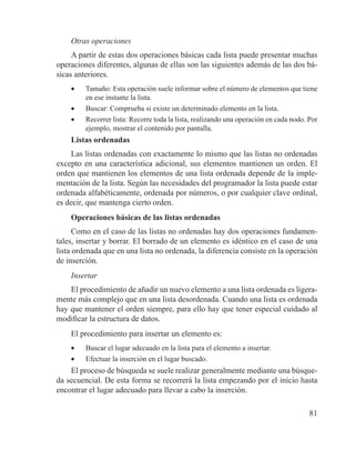 81
Otras operaciones
A partir de estas dos operaciones básicas cada lista puede presentar muchas
operaciones diferentes, algunas de ellas son las siguientes además de las dos bá-
sicas anteriores.
•	 Tamaño: Esta operación suele informar sobre el número de elementos que tiene
en ese instante la lista.
•	 Buscar: Comprueba si existe un determinado elemento en la lista.
•	 Recorrer lista: Recorre toda la lista, realizando una operación en cada nodo. Por
ejemplo, mostrar el contenido por pantalla.
Listas ordenadas
Las listas ordenadas con exactamente lo mismo que las listas no ordenadas
excepto en una característica adicional, sus elementos mantienen un orden. El
orden que mantienen los elementos de una lista ordenada depende de la imple-
mentación de la lista. Según las necesidades del programador la lista puede estar
ordenada alfabéticamente, ordenada por números, o por cualquier clave ordinal,
es decir, que mantenga cierto orden.
Operaciones básicas de las listas ordenadas
Como en el caso de las listas no ordenadas hay dos operaciones fundamen-
tales, insertar y borrar. El borrado de un elemento es idéntico en el caso de una
lista ordenada que en una lista no ordenada, la diferencia consiste en la operación
de inserción.
Insertar
El procedimiento de añadir un nuevo elemento a una lista ordenada es ligera-
mente más complejo que en una lista desordenada. Cuando una lista es ordenada
hay que mantener el orden siempre, para ello hay que tener especial cuidado al
modificar la estructura de datos.
El procedimiento para insertar un elemento es:
•	 Buscar el lugar adecuado en la lista para el elemento a insertar.
•	 Efectuar la inserción en el lugar buscado.
El proceso de búsqueda se suele realizar generalmente mediante una búsque-
da secuencial. De esta forma se recorrerá la lista empezando por el inicio hasta
encontrar el lugar adecuado para llevar a cabo la inserción.
 