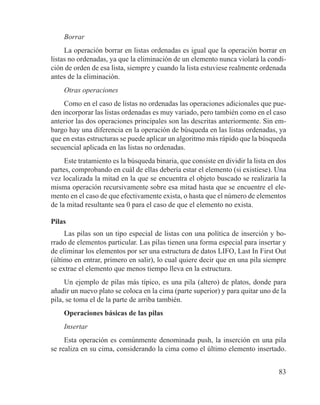 83
Borrar
La operación borrar en listas ordenadas es igual que la operación borrar en
listas no ordenadas, ya que la eliminación de un elemento nunca violará la condi-
ción de orden de esa lista, siempre y cuando la lista estuviese realmente ordenada
antes de la eliminación.
Otras operaciones
Como en el caso de listas no ordenadas las operaciones adicionales que pue-
den incorporar las listas ordenadas es muy variado, pero también como en el caso
anterior las dos operaciones principales son las descritas anteriormente. Sin em-
bargo hay una diferencia en la operación de búsqueda en las listas ordenadas, ya
que en estas estructuras se puede aplicar un algoritmo más rápido que la búsqueda
secuencial aplicada en las listas no ordenadas.
Este tratamiento es la búsqueda binaria, que consiste en dividir la lista en dos
partes, comprobando en cuál de ellas debería estar el elemento (si existiese). Una
vez localizada la mitad en la que se encuentra el objeto buscado se realizaría la
misma operación recursivamente sobre esa mitad hasta que se encuentre el ele-
mento en el caso de que efectivamente exista, o hasta que el número de elementos
de la mitad resultante sea 0 para el caso de que el elemento no exista.
Pilas
Las pilas son un tipo especial de listas con una política de inserción y bo-
rrado de elementos particular. Las pilas tienen una forma especial para insertar y
de eliminar los elementos por ser una estructura de datos LIFO, Last In First Out
(último en entrar, primero en salir), lo cual quiere decir que en una pila siempre
se extrae el elemento que menos tiempo lleva en la estructura.
Un ejemplo de pilas más típico, es una pila (altero) de platos, donde para
añadir un nuevo plato se coloca en la cima (parte superior) y para quitar uno de la
pila, se toma el de la parte de arriba también.
Operaciones básicas de las pilas
Insertar
Esta operación es comúnmente denominada push, la inserción en una pila
se realiza en su cima, considerando la cima como el último elemento insertado.
 