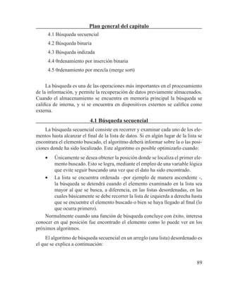 89
Plan general del capítulo
4.1 Búsqueda secuencial
4.2 Búsqueda binaria
4.3 Búsqueda indizada
4.4 0rdenamiento por inserción binaria
4.5 0rdenamiento por mezcla (merge sort)
La búsqueda es una de las operaciones más importantes en el procesamiento
de la información, y permite la recuperación de datos previamente almacenados.
Cuando el almacenamiento se encuentra en memoria principal la búsqueda se
califica de interna, y si se encuentra en dispositivos externos se califica como
externa.
4.1 Búsqueda secuencial
La búsqueda secuencial consiste en recorrer y examinar cada uno de los ele-
mentos hasta alcanzar el final de la lista de datos. Si en algún lugar de la lista se
encontrara el elemento buscado, el algoritmo deberá informar sobre la o las posi-
ciones donde ha sido localizado. Este algoritmo es posible optimizarlo cuando:
•	 Únicamente se desea obtener la posición donde se localiza el primer ele-
mento buscado. Esto se logra, mediante el empleo de una variable lógica
que evite seguir buscando una vez que el dato ha sido encontrado.
•	 La lista se encuentra ordenada –por ejemplo de manera ascendente -,
la búsqueda se detendrá cuando el elemento examinado en la lista sea
mayor al que se busca, a diferencia, en las listas desordenadas, en las
cuales básicamente se debe recorrer la lista de izquierda a derecha hasta
que se encuentre el elemento buscado o bien se haya llegado al final (lo
que ocurra primero).
Normalmente cuando una función de búsqueda concluye con éxito, interesa
conocer en qué posición fue encontrado el elemento como lo puede ver en los
próximos algoritmos.
El algoritmo de búsqueda secuencial en un arreglo (una lista) desordenado es
el que se explica a continuación:
 