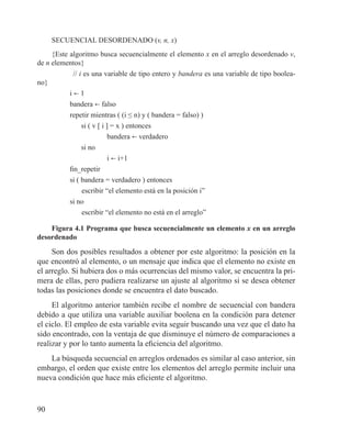 90
SECUENCIAL DESORDENADO (v, n, x)
{Este algoritmo busca secuencialmente el elemento x en el arreglo desordenado v,
de n elementos}
// i es una variable de tipo entero y bandera es una variable de tipo boolea-
no}
i b 1
bandera b falso
repetir mientras ( (i ≤ n) y ( bandera = falso) )
si ( v [ i ] = x ) entonces
bandera b verdadero
si no
i b i+1
fin_repetir
si ( bandera = verdadero ) entonces
	 escribir “el elemento está en la posición i”
si no
	 escribir “el elemento no está en el arreglo”
Figura 4.1 Programa que busca secuencialmente un elemento x en un arreglo
desordenado
Son dos posibles resultados a obtener por este algoritmo: la posición en la
que encontró al elemento, o un mensaje que indica que el elemento no existe en
el arreglo. Si hubiera dos o más ocurrencias del mismo valor, se encuentra la pri-
mera de ellas, pero pudiera realizarse un ajuste al algoritmo si se desea obtener
todas las posiciones donde se encuentra el dato buscado.
El algoritmo anterior también recibe el nombre de secuencial con bandera
debido a que utiliza una variable auxiliar boolena en la condición para detener
el ciclo. El empleo de esta variable evita seguir buscando una vez que el dato ha
sido encontrado, con la ventaja de que disminuye el número de comparaciones a
realizar y por lo tanto aumenta la eficiencia del algoritmo.
La búsqueda secuencial en arreglos ordenados es similar al caso anterior, sin
embargo, el orden que existe entre los elementos del arreglo permite incluir una
nueva condición que hace más eficiente el algoritmo.
 