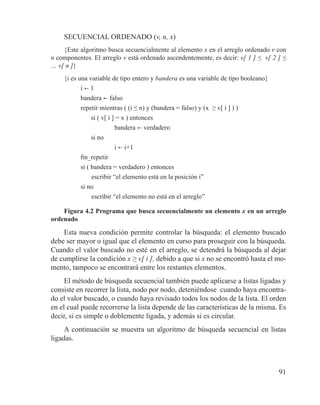 91
SECUENCIAL ORDENADO (v, n, x)
{Este algoritmo busca secuencialmente al elemento x en el arreglo ordenado v con
n componentes. El arreglo v está ordenado ascendentemente, es decir: v[ 1 ] ≤ v[ 2 ] ≤
… v[ n ]}
{i es una variable de tipo entero y bandera es una variable de tipo booleano}
i b 1
bandera b falso
repetir mientras ( (i ≤ n) y (bandera = falso) y (x ≥ v[ i ] ) )
si ( v[ i ] = x ) entonces
bandera b verdadero
si no
i b i+1
fin_repetir
si ( bandera = verdadero ) entonces
	 escribir “el elemento está en la posición i”
si no
	 escribir “el elemento no está en el arreglo”
Figura 4.2 Programa que busca secuencialmente un elemento x en un arreglo
ordenado
Esta nueva condición permite controlar la búsqueda: el elemento buscado
debe ser mayor o igual que el elemento en curso para proseguir con la búsqueda.
Cuando el valor buscado no esté en el arreglo, se detendrá la búsqueda al dejar
de cumplirse la condición x ≥ v[ i ], debido a que si x no se encontró hasta el mo-
mento, tampoco se encontrará entre los restantes elementos.
El método de búsqueda secuencial también puede aplicarse a listas ligadas y
consiste en recorrer la lista, nodo por nodo, deteniéndose cuando haya encontra-
do el valor buscado, o cuando haya revisado todos los nodos de la lista. El orden
en el cual puede recorrerse la lista depende de las características de la misma. Es
decir, si es simple o doblemente ligada, y además si es circular.
A continuación se muestra un algoritmo de búsqueda secuencial en listas
ligadas.
 