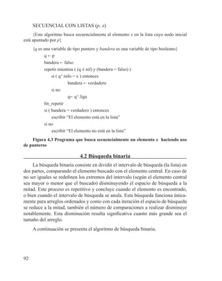 92
SECUENCIAL CON LISTAS (p, x)
{Este algoritmo busca secuencialmente al elemento x en la lista cuyo nodo inicial
está apuntado por p}
{q es una variable de tipo puntero y bandera es una variable de tipo booleano}
q b p
bandera b falso
repetir mientras ( (q ≠ nil) y (bandera = falso) )
si ( q^.info = x ) entonces
bandera b verdadero
si no
qb q^.liga
fin_repetir
si ( bandera = verdadero ) entonces
	 escribir “El elemento está en la lista”
si no
	 escribir “El elemento no está en la lista”
Figura 4.3 Programa que busca secuencialmente un elemento x haciendo uso
de punteros
4.2 Búsqueda binaria
La búsqueda binaria consiste en dividir el intervalo de búsqueda (la lista) en
dos partes, comparando el elemento buscado con el elemento central. En caso de
no ser iguales se redefinen los extremos del intervalo (según el elemento central
sea mayor o menor que el buscado) disminuyendo el espacio de búsqueda a la
mitad. Este proceso es repetitivo y concluye cuando el elemento es encontrado,
o bien cuando el intervalo de búsqueda se anula. Esta búsqueda funciona única-
mente para arreglos ordenados y como con cada iteración el espacio de búsqueda
se reduce a la mitad, también el número de comparaciones a realizar disminuye
notablemente. Esta disminución resulta significativa cuanto más grande sea el
tamaño del arreglo.
A continuación se presenta el algoritmo de búsqueda binaria.
 