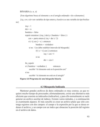 93
BINARIA (v, n, x)
{Este algoritmo busca al elemento x en el arreglo ordenado v de n elementos}
{izq, cen y der son variables de tipo entero y bandera es una variable de tipo boolea-
no}
izq b 1
der b n
bandera b falso
repetir mientras ( (izq ≤ der) y ( bandera = falso ) )
cen b parte entera (( izq + der ) / 2)
si ( v[ cen ] = x ) entonces
bandera b verdadero
si no //{se debe redefinir intervalo de búsqueda}
if ( x > v[ cen ] ) entonces
izq b cen +1
si no
der b cen-1
fin_repetir
si ( bandera = verdadero ) 	 entonces
	 escribir “el elemento está en la posición cen”
si no
	 escribir “el elemento no está en el arreglo”
Figura 4.4 Programa de una búsqueda binaria
4.3 Búsqueda Indizada
Mantener grandes archivos de datos ordenados es muy costoso, ya que re-
quiere mucho tiempo de procesador, afortunadamente, existe una alternativa más
eficiente que consiste en indexarlos (indicarlos), y para ello normalmente se suele
generar un archivo auxiliar de índices. Existen varios métodos, y a continuación
se examinarán algunos. El más sencillo es crear un archivo plano que sólo con-
tenga registros con dos campos: el campo o la expresión por la que se desea or-
denar el archivo, y un campo con un index que almacene la posición del registro
en el archivo de datos.
 