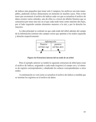 97
de índices más pequeños (por tener solo 2 campos), los archivos son más mane-
jables, pudiendo incluso almacenarse en memoria en muchos casos. Para evitar
tener que reconstruir el archivo de índices cada vez que se actualiza el archivo de
datos existen varios métodos, uno de ellos es a través de árboles binarios que se
caracteriza por tener una raíz en el que cada nodo tiene como máximo dos hijos,
por el lado izquierdo estarán elementos menores a la raíz y por la derecha los
mayores.
La idea principal se centrará en que cada nodo del árbol además del campo
de la información contiene dos campos extras que apuntan a los nodos izquierdo
y derecho respectivamente:
información
Puntero
(al hijo izq)
puntero
(al hijo der)
Figura 4.6 Estructura interna del un nodo de un árbol
Para el ejemplo anterior se tendrá la siguiente estructura de árbol para crear
el archivo de índices, asignando a cada nodo (registro) el campo crn y el núme-
ro de registro correspondiente y añadiendo los enlaces correspondientes a otros
nodos.
A continuación se verá como se actualiza el archivo de índices a medida que
se insertan los registros en el archivo de datos:
 