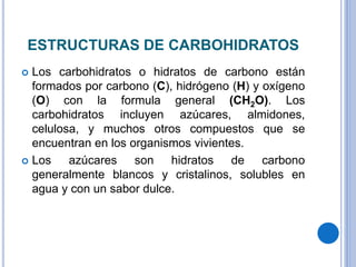 ESTRUCTURAS DE CARBOHIDRATOS
Los carbohidratos o hidratos de carbono están
formados por carbono (C), hidrógeno (H) y oxígeno
(O) con la formula general (CH2O). Los
carbohidratos incluyen azúcares, almidones,
celulosa, y muchos otros compuestos que se
encuentran en los organismos vivientes.
Los azúcares son hidratos de carbono
generalmente blancos y cristalinos, solubles en
agua y con un sabor dulce.