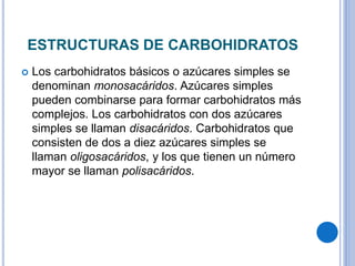 ESTRUCTURAS DE CARBOHIDRATOS
Los carbohidratos básicos o azúcares simples se
denominan monosacáridos. Azúcares simples
pueden combinarse para formar carbohidratos más
complejos. Los carbohidratos con dos azúcares
simples se llaman disacáridos. Carbohidratos que
consisten de dos a diez azúcares simples se
llaman oligosacáridos, y los que tienen un número
mayor se llaman polisacáridos.