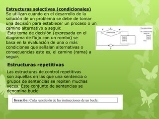Estructuras selectivas (condicionales)
Se utilizan cuando en el desarrollo de la
solución de un problema se debe de tomar
una decisión para establecer un proceso o un
camino alternativo a seguir.
Esta toma de decisión (expresada en el
diagrama de flujo con un rombo) se
basa en la evaluación de una o más
condiciones que señalan alternativas o
consecuencias esto es, el camino (rama) a
seguir.
Las estructuras de control repetitivas
son aquellas en las que una sentencia o
grupos de sentencias se repiten muchas
veces. Este conjunto de sentencias se
denomina bucle
Estructuras repetitivas
 