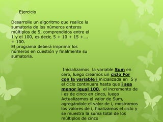 Desarrolle un algoritmo que realice la
sumatoria de los números enteros
múltiplos de 5, comprendidos entre el
1 y el 100, es decir, 5 + 10 + 15 +….
+ 100.
El programa deberá imprimir los
números en cuestión y finalmente su
sumatoria.
Ejercicio
Inicializamos la variable Sum en
cero, luego creamos un ciclo For
con la variable i inicializada en 5 y
el ciclo continuara hasta que i sea
menor igual 100, el incremento de
i es de cinco en cinco, luego
Actualizamos el valor de Sum,
agregándole el valor de i, mostramos
los valores de i, finalizamos el ciclo y
se muestra la suma total de los
múltiplos de cinco
 