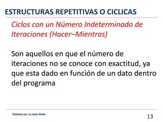 Ciclos con un Número Indeterminado de
Iteraciones (Hacer–Mientras)
Son aquellos en que el número de
iteraciones no se conoce con exactitud, ya
que esta dado en función de un dato dentro
del programa
ESTRUCTURAS REPETITIVAS O CICLICAS
13
 