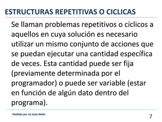 Se llaman problemas repetitivos o cíclicos a
aquellos en cuya solución es necesario
utilizar un mismo conjunto de acciones que
se puedan ejecutar una cantidad específica
de veces. Esta cantidad puede ser fija
(previamente determinada por el
programador) o puede ser variable (estar
en función de algún dato dentro del
programa).
ESTRUCTURAS REPETITIVAS O CICLICAS
7
 