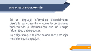 LENGUAJES DE PROGRAMACIÓN
Es un lenguaje informático especialmente
diseñado para describir el conjunto de acciones
consecutivas o instrucciones que un equipo
informático debe ejecutar.
Esto significa que se debe comprender y manejar
muy bien esos lenguajes.
17
 