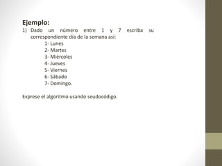 Ejemplo:
1) Dado un número entre 1 y 7 escriba su
correspondiente día de la semana así:
1- Lunes
2- Martes
3- Miércoles
4- Jueves
5- Viernes
6- Sábado
7- Domingo.
Exprese el algoritmo usando seudocódigo.
 