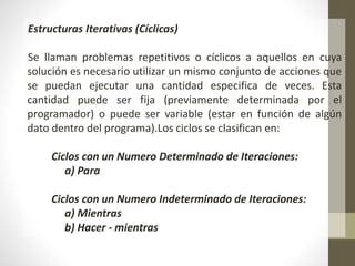 Estructuras Iterativas (Cíclicas)
Se llaman problemas repetitivos o cíclicos a aquellos en cuya
solución es necesario utilizar un mismo conjunto de acciones que
se puedan ejecutar una cantidad especifica de veces. Esta
cantidad puede ser fija (previamente determinada por el
programador) o puede ser variable (estar en función de algún
dato dentro del programa).Los ciclos se clasifican en:
Ciclos con un Numero Determinado de Iteraciones:
a) Para
Ciclos con un Numero Indeterminado de Iteraciones:
a) Mientras
b) Hacer - mientras
 