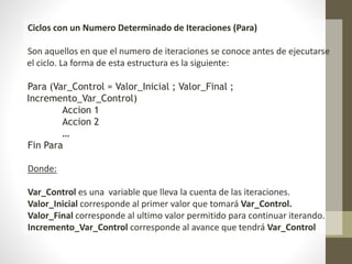 Ciclos con un Numero Determinado de Iteraciones (Para)
Son aquellos en que el numero de iteraciones se conoce antes de ejecutarse
el ciclo. La forma de esta estructura es la siguiente:
Para (Var_Control = Valor_Inicial ; Valor_Final ;
Incremento_Var_Control)
Accion 1
Accion 2
…
Fin Para
Donde:
Var_Control es una variable que lleva la cuenta de las iteraciones.
Valor_Inicial corresponde al primer valor que tomará Var_Control.
Valor_Final corresponde al ultimo valor permitido para continuar iterando.
Incremento_Var_Control corresponde al avance que tendrá Var_Control
 