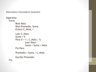 Alternativa 2 (Considerar iteración)
Algoritmo
Inicio
Real Nota
Real Promedio, Suma
Entero C_Nota, i
Leer C_Nota
Suma = 0
Para (i = 1 ; C_Nota ; 1)
Leer Nota
Suma = Suma + Nota
Fin Para
Promedio = Suma / C_Nota
Escribir Promedio
Fin
 