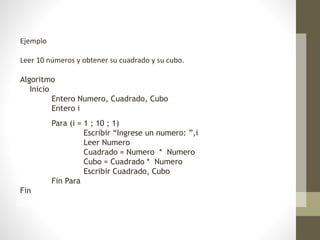 Ejemplo
Leer 10 números y obtener su cuadrado y su cubo.
Algoritmo
Inicio
Entero Numero, Cuadrado, Cubo
Entero i
Para (i = 1 ; 10 ; 1)
Escribir “Ingrese un numero: ”,i
Leer Numero
Cuadrado = Numero * Numero
Cubo = Cuadrado * Numero
Escribir Cuadrado, Cubo
Fin Para
Fin
 