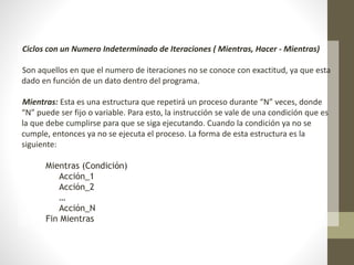 Ciclos con un Numero Indeterminado de Iteraciones ( Mientras, Hacer - Mientras)
Son aquellos en que el numero de iteraciones no se conoce con exactitud, ya que esta
dado en función de un dato dentro del programa.
Mientras: Esta es una estructura que repetirá un proceso durante “N” veces, donde
“N” puede ser fijo o variable. Para esto, la instrucción se vale de una condición que es
la que debe cumplirse para que se siga ejecutando. Cuando la condición ya no se
cumple, entonces ya no se ejecuta el proceso. La forma de esta estructura es la
siguiente:
Mientras (Condición)
Acción_1
Acción_2
…
Acción_N
Fin Mientras
 