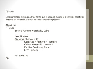 Ejemplo
Leer números enteros positivos hasta que el usuario ingrese 0 o un valor negativo y
obtener su cuadrado y su cubo de los números ingresados.
Algoritmo
Inicio
Entero Numero, Cuadrado, Cubo
Leer Numero
Mientras (Numero > 0)
Cuadrado = Numero * Numero
Cubo = Cuadrado * Numero
Escribir Cuadrado, Cubo
Leer Numero
Fin Mientras
Fin
 