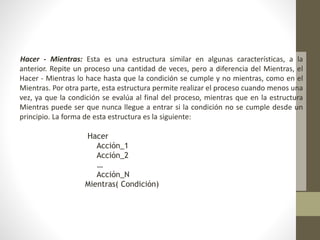 Hacer - Mientras: Esta es una estructura similar en algunas características, a la
anterior. Repite un proceso una cantidad de veces, pero a diferencia del Mientras, el
Hacer - Mientras lo hace hasta que la condición se cumple y no mientras, como en el
Mientras. Por otra parte, esta estructura permite realizar el proceso cuando menos una
vez, ya que la condición se evalúa al final del proceso, mientras que en la estructura
Mientras puede ser que nunca llegue a entrar si la condición no se cumple desde un
principio. La forma de esta estructura es la siguiente:
Hacer
Acción_1
Acción_2
…
Acción_N
Mientras( Condición)
 