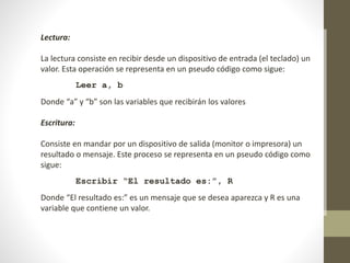 Lectura:
La lectura consiste en recibir desde un dispositivo de entrada (el teclado) un
valor. Esta operación se representa en un pseudo código como sigue:
Leer a, b
Donde “a” y “b” son las variables que recibirán los valores
Escritura:
Consiste en mandar por un dispositivo de salida (monitor o impresora) un
resultado o mensaje. Este proceso se representa en un pseudo código como
sigue:
Escribir “El resultado es:”, R
Donde “El resultado es:” es un mensaje que se desea aparezca y R es una
variable que contiene un valor.
 