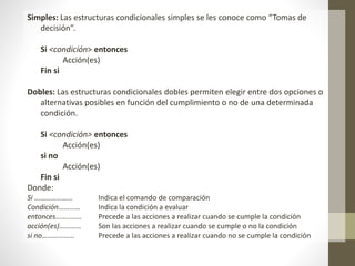 Simples: Las estructuras condicionales simples se les conoce como “Tomas de
decisión”.
Si <condición> entonces
Acción(es)
Fin si
Dobles: Las estructuras condicionales dobles permiten elegir entre dos opciones o
alternativas posibles en función del cumplimiento o no de una determinada
condición.
Si <condición> entonces
Acción(es)
si no
Acción(es)
Fin si
Donde:
Si ………………… Indica el comando de comparación
Condición………… Indica la condición a evaluar
entonces……..…… Precede a las acciones a realizar cuando se cumple la condición
acción(es)………… Son las acciones a realizar cuando se cumple o no la condición
si no……………… Precede a las acciones a realizar cuando no se cumple la condición
 