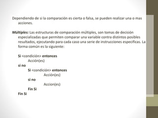 Dependiendo de si la comparación es cierta o falsa, se pueden realizar una o mas
acciones.
Múltiples: Las estructuras de comparación múltiples, son tomas de decisión
especializadas que permiten comparar una variable contra distintos posibles
resultados, ejecutando para cada caso una serie de instrucciones especificas. La
forma común es la siguiente:
Si <condición> entonces
Acción(es)
si no
Si <condición> entonces
Acción(es)
si no
Accion(es)
Fin Si
Fin Si
 