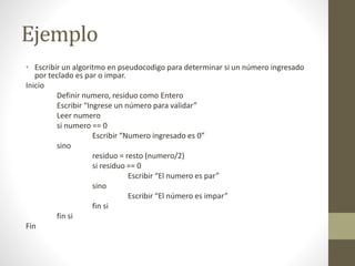 Ejemplo
• Escribir un algoritmo en pseudocodigo para determinar si un número ingresado
por teclado es par o impar.
Inicio
Definir numero, residuo como Entero
Escribir “Ingrese un número para validar”
Leer numero
si numero == 0
Escribir “Numero ingresado es 0”
sino
residuo = resto (numero/2)
si residuo == 0
Escribir “El numero es par”
sino
Escribir “El número es impar”
fin si
fin si
Fin
 