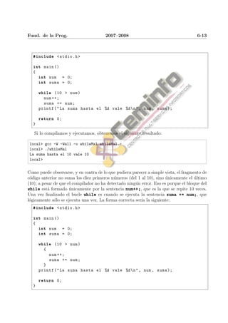 Fund. de la Prog.                       2007–2008                                      6-13



  #include < stdio .h >

  int main ()
  {
      int num = 0;
      int suma = 0;

      while (10 > num )
        num ++;
        suma += num ;
      printf ( " La suma hasta el %d vale %d  n " , num , suma );

      return 0;
  }

   Si lo compilamos y ejecutamos, obtenemos el siguiente resultado:

 local> gcc -W -Wall -o whileMal whileMal.c
 local> ./whileMal
 La suma hasta el 10 vale 10
 local>


Como puede observarse, y en contra de lo que pudiera parecer a simple vista, el fragmento de
c´digo anterior no suma los diez primeros n´meros (del 1 al 10), sino unicamente el ultimo
 o                                          u                          ´              ´
(10); a pesar de que el compilador no ha detectado ning´n error. Eso es porque el bloque del
                                                       u
while est´ formado unicamente por la sentencia num++;, que es la que se repite 10 veces.
           a          ´
Una vez ﬁnalizado el bucle while es cuando se ejecuta la sentencia suma += num;, que
l´gicamente s´lo se ejecuta una vez. La forma correcta ser´ la siguiente:
 o            o                                           ıa
  #include < stdio .h >

  int main ()
  {
      int num = 0;
      int suma = 0;

      while (10 > num )
        {
            num ++;
            suma += num ;
        }
      printf ( " La suma hasta el %d vale %d  n " , num , suma );

      return 0;
  }
 