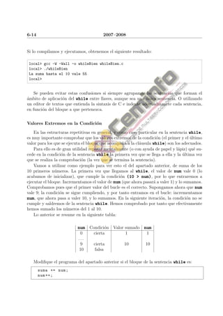 6-14                                    2007–2008


Si lo compilamos y ejecutamos, obtenemos el siguiente resultado:

 local> gcc -W -Wall -o whileBien whileBien.c
 local> ./whileBien
 La suma hasta el 10 vale 55
 local>


    Se pueden evitar estas confusiones si siempre agrupamos las sentencias que forman el
ambito de aplicaci´n del while entre llaves, aunque sea una unica sentencia. O utilizando
´                 o                                           ´
un editor de textos que entienda la sintaxis de C e indente adecuadmanete cada sentencia,
en funci´n del bloque a que pertenezca.
        o


Valores Extremos en la Condici´n
                              o

    En las estructuras repetitivas en general, y como caso particular en la sentencia while,
es muy importante comprobar que los valores extremos de la condici´n (el primer y el ultimo
                                                                     o                 ´
valor para los que se ejecuta el bloque que acompa˜a a la cl´usula while) son los adecuados.
                                                   n        a
    Para ello es de gran utilidad repasar mentalmente (o con ayuda de papel y l´piz) qu´ su-
                                                                                a        e
cede en la condici´n de la sentencia while la primera vez que se llega a ella y la ultima vez
                   o                                                               ´
que se realiza la comprobaci´n (la vez que se termina la sentencia).
                              o
    Vamos a utilizar como ejemplo para ver esto el del apartado anterior, de suma de los
10 primeros n´meros. La primera vez que llegamos al while, el valor de num vale 0 (lo
               u
acabamos de inicializar), que cumple la condici´n (10 > num), por lo que entraremos a
                                                  o
ejecutar el bloque. Incrementamos el valor de num (que ahora pasar´ a valer 1) y lo sumamos.
                                                                   a
Comprobamos pues que el primer valor del bucle es el correcto. Supongamos ahora que num
vale 9; la condici´n se sigue cumpliendo, y por tanto entramos en el bucle: incrementamos
                  o
num, que ahora pasa a valer 10, y lo sumamos. En la siguiente iteraci´n, la condici´n no se
                                                                       o             o
cumple y saldremos de la sentencia while. Hemos comprobado por tanto que efectivamente
hemos sumado los n´meros del 1 al 10.
                      u
    Lo anterior se resume en la siguiente tabla:

                          num Condici´n Valor sumado num
                                     o
                            0      cierta           1          1
                           ...
                            9      cierta          10         10
                           10       falsa

   Modiﬁque el programa del apartado anterior si el bloque de la sentencia while es:
       suma += num ;
       num ++;
 