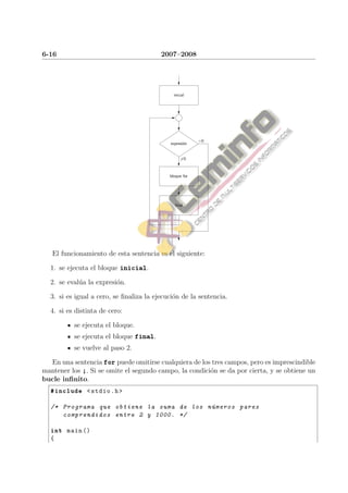 6-16                                     2007–2008




                                              inicial




                                                         =0
                                            expresi´n
                                                   o


                                                  =0



                                            bloque for




                                              ﬁnal




   El funcionamiento de esta sentencia es el siguiente:

  1. se ejecuta el bloque inicial.

  2. se eval´a la expresi´n.
            u            o

  3. si es igual a cero, se ﬁnaliza la ejecuci´n de la sentencia.
                                              o

  4. si es distinta de cero:

          se ejecuta el bloque.
          se ejecuta el bloque final.
          se vuelve al paso 2.

  En una sentencia for puede omitirse cualquiera de los tres campos, pero es imprescindible
mantener los ;. Si se omite el segundo campo, la condici´n se da por cierta, y se obtiene un
                                                        o
bucle inﬁnito.
  #include < stdio .h >

  /* Programa que obtiene la suma de los n´ meros pares
                                          u
     comprendidos entre 2 y 1000. */

  int main ()
  {
 