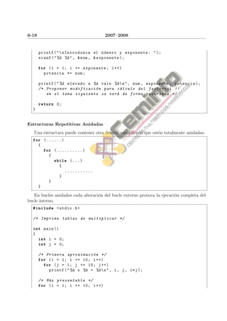 6-18                                    2007–2008


       printf ( "  nIntroduzca el n´ mero y exponente : " );
                                        u
       scanf ( " %d %d " , & num , & exponente );

       for ( i = 1; i <= exponente ; i ++)
           potencia *= num ;

       printf ( " %d elevado a %d vale %d  n " , num , exponente , potencia );
       /* Proponer modificaci´ n para c´ lculo del factorial !!
                                o         a
          en el tema siguiente se ver´ de forma recursiva */
                                        a

       return 0;
  }


Estructuras Repetitivas Anidadas
   Una estructura puede contener otra dentro, cumpliendo que est´n totalmente anidadas:
                                                                e
  for (......)
       {
           for (..........)
             {
                 while (...)
                   {
                       ...........
                   }
             }
       }

   En bucles anidados cada alteraci´n del bucle externo provoca la ejecuci´n completa del
                                   o                                      o
bucle interno.
  #include < stdio .h >

  /* Imprime tablas de multiplicar */

  int main ()
  {
       int i = 0;
       int j = 0;

       /* Primera aproximaci´ n */
                               o
       for ( i = 1; i <= 10; i ++)
         for ( j = 1; j <= 10; j ++)
           printf ( " %d x %d = %d  n " , i , j , i * j );

       /* M´ s presentable */
           a
       for ( i = 1; i <= 10; i ++)
 