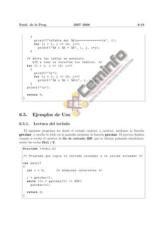 Fund. de la Prog.                       2007–2008                                  6-19


         {
             printf ( "  nTabla del %d  n ============= n " , i );
             for ( j = 1; j <= 10; j ++)
               printf ( " %d x %d = %d " , i , j , i * j );
         }

      /* Ahora las tablas en paralelo .
          OJO a como se recorren los ´ ndices . */
                                            ı
      for ( i = 1; i <= 10; i ++)
        {
           printf ( "  n " );
           for ( j = 1; j <= 10; j ++)
             printf ( " %d x %d = %d  t " , i , j , i * j );
        }
      printf ( "  n " );

      return 0;
  }




6.5.         Ejemplos de Uso
6.5.1.       Lectura del teclado
   El siguiente programa lee desde el teclado car´cter a car´cter, mediante la funci´n
                                                 a          a                       o
getchar, y escribe lo le´ en la pantalla mediante la funci´n putchar. El proceso ﬁnaliza
                        ıdo                               o
cuando se recibe el car´cter de ﬁn de entrada, EOF, que se obtiene pulsando simult´nea-
                       a                                                          a
mente las teclas Ctrl y D.
  #include < stdio .h >

  /* Programa que copia la entrada estandar a la salida estandar */

  int main ()
  {
      int c = 0;           /* Almacena caracteres */

      c = getchar ();
      while (( c = getchar ()) != EOF )
        putchar ( c );

      return 0;
  }
 