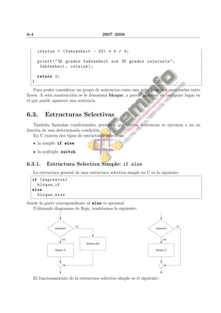 6-4                                           2007–2008


      celsius = ( fahrenheit - 32) * 5 / 9;

      printf ( " %f grados fahrenheit son %f grados celsius  n " ,
       fahrenheit , celsius );

      return 0;
  }

    Para poder considerar un grupo de sentencias como una sola, podemos encerrarlas entre
llaves. A esta construcci´n se le denomina bloque, y puede aparecer en cualquier lugar en
                         o
el que puede aparecer una sentencia.


6.3.     Estructuras Selectivas
   Tambi´n llamadas condicionales; permiten que ciertas sentencias se ejecuten o no en
         e
funci´n de una determinada condici´n.
     o                             o
   En C existen dos tipos de estructuras selectivas:
      la simple: if else.
      la m´ltiple: switch.
          u

6.3.1.    Estructura Selectiva Simple: if else
   La estructura general de una estructura selectiva simple en C es la siguiente:
  if ( expresion )
      bloque_if
  else
      bloque_else

donde la parte correspondiente al else es opcional.
   Utilizando diagramas de ﬂujo, tendr´
                                      ıamos lo siguiente:


                           =0                                                    =0
              expresi´n
                     o                                               expresi´n
                                                                            o


                    =0                                                    =0
                                bloque else

               bloque if                                             bloque if




   El funcionamiento de la estructura selectiva simple es el siguiente:
 