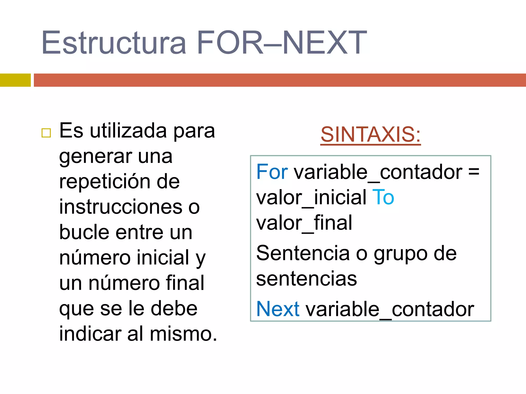 Estructura FOR–NEXT
 Es utilizada para
generar una
repetición de
instrucciones o
bucle entre un
número inicial y
un número final
que se le debe
indicar al mismo.
For variable_contador =
valor_inicial To
valor_final
Sentencia o grupo de
sentencias
Next variable_contador
SINTAXIS:
 