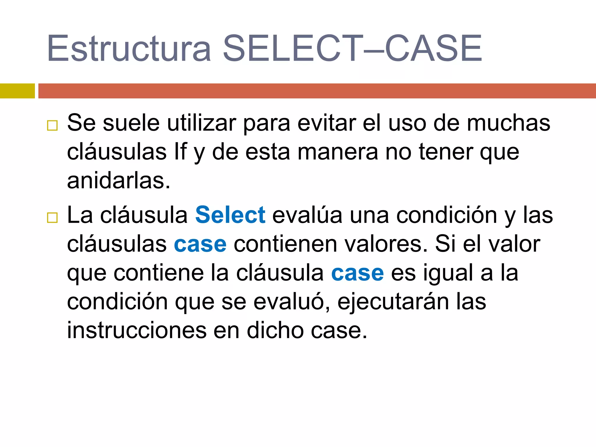  Se suele utilizar para evitar el uso de muchas
cláusulas If y de esta manera no tener que
anidarlas.
 La cláusula Select evalúa una condición y las
cláusulas case contienen valores. Si el valor
que contiene la cláusula case es igual a la
condición que se evaluó, ejecutarán las
instrucciones en dicho case.
Estructura SELECT–CASE
 