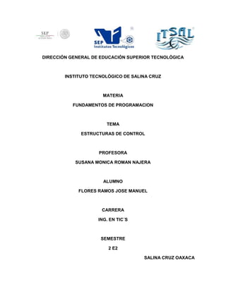 DIRECCIÓN GENERAL DE EDUCACIÓN SUPERIOR TECNOLÓGICA
INSTITUTO TECNOLÓGICO DE SALINA CRUZ
MATERIA
FUNDAMENTOS DE PROGRAMACION
TEMA
ESTRUCTURAS DE CONTROL
PROFESORA
SUSANA MONICA ROMAN NAJERA
ALUMNO
FLORES RAMOS JOSE MANUEL
CARRERA
ING. EN TIC´S
SEMESTRE
2 E2
SALINA CRUZ OAXACA
 