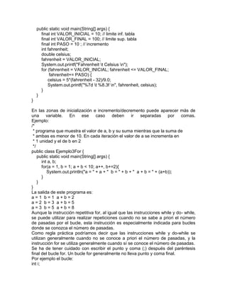 public static void main(String[] args) {
final int VALOR_INICIAL = 10; // limite inf. tabla
final int VALOR_FINAL = 100; // limite sup. tabla
final int PASO = 10 ; // incremento
int fahrenheit;
double celsius;
fahrenheit = VALOR_INICIAL;
System.out.printf("Fahrenheit t Celsius n");
for (fahrenheit = VALOR_INICIAL; fahrenheit <= VALOR_FINAL;
fahrenheit+= PASO) {
celsius = 5*(fahrenheit - 32)/9.0;
System.out.printf("%7d t %8.3f n", fahrenheit, celsius);
}
}
}
En las zonas de inicialización e incremento/decremento puede aparecer más de
una variable. En ese caso deben ir separadas por comas.
Ejemplo:
/*
* programa que muestra el valor de a, b y su suma mientras que la suma de
* ambas es menor de 10. En cada iteración el valor de a se incrementa en
* 1 unidad y el de b en 2
*/
public class Ejemplo3For {
public static void main(String[] args) {
int a, b;
for(a = 1, b = 1; a + b < 10; a++, b+=2){
System.out.println("a = " + a + " b = " + b + " a + b = " + (a+b));
}
}
}
La salida de este programa es:
a = 1 b = 1 a + b = 2
a = 2 b = 3 a + b = 5
a = 3 b = 5 a + b = 8
Aunque la instrucción repetitiva for, al igual que las instrucciones while y do- while,
se puede utilizar para realizar repeticiones cuando no se sabe a priori el número
de pasadas por el bucle, esta instrucción es especialmente indicada para bucles
donde se conozca el número de pasadas.
Como regla práctica podríamos decir que las instrucciones while y do-while se
utilizan generalmente cuando no se conoce a priori el número de pasadas, y la
instrucción for se utiliza generalmente cuando sí se conoce el número de pasadas.
Se ha de tener cuidado con escribir el punto y coma (;) después del paréntesis
final del bucle for. Un bucle for generalmente no lleva punto y coma final.
Por ejemplo el bucle:
int i;
 