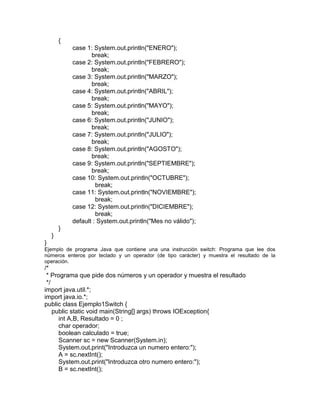 {
case 1: System.out.println("ENERO");
break;
case 2: System.out.println("FEBRERO");
break;
case 3: System.out.println("MARZO");
break;
case 4: System.out.println("ABRIL");
break;
case 5: System.out.println("MAYO");
break;
case 6: System.out.println("JUNIO");
break;
case 7: System.out.println("JULIO");
break;
case 8: System.out.println("AGOSTO");
break;
case 9: System.out.println("SEPTIEMBRE");
break;
case 10: System.out.println("OCTUBRE");
break;
case 11: System.out.println("NOVIEMBRE");
break;
case 12: System.out.println("DICIEMBRE");
break;
default : System.out.println("Mes no válido");
}
}
}
Ejemplo de programa Java que contiene una una instrucción switch: Programa que lee dos
números enteros por teclado y un operador (de tipo carácter) y muestra el resultado de la
operación.
/*
* Programa que pide dos números y un operador y muestra el resultado
*/
import java.util.*;
import java.io.*;
public class Ejemplo1Switch {
public static void main(String[] args) throws IOException{
int A,B, Resultado = 0 ;
char operador;
boolean calculado = true;
Scanner sc = new Scanner(System.in);
System.out.print("Introduzca un numero entero:");
A = sc.nextInt();
System.out.print("Introduzca otro numero entero:");
B = sc.nextInt();
 