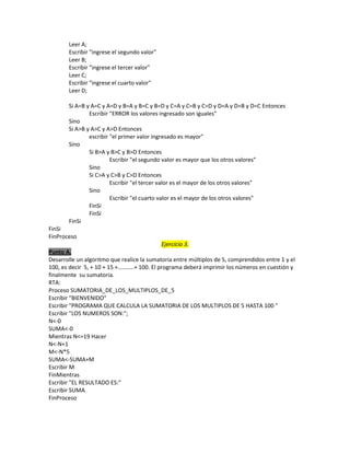 Leer A;
Escribir "ingrese el segundo valor"
Leer B;
Escribir "ingrese el tercer valor"
Leer C;
Escribir "ingrese el cuarto valor"
Leer D;
Si A=B y A=C y A=D y B=A y B=C y B=D y C=A y C=B y C=D y D=A y D=B y D=C Entonces
Escribir "ERROR los valores ingresado son iguales"
Sino
Si A>B y A>C y A>D Entonces
escribir "el primer valor ingresado es mayor"
Sino
Si B>A y B>C y B>D Entonces
Escribir "el segundo valor es mayor que los otros valores"
Sino
Si C>A y C>B y C>D Entonces
Escribir "el tercer valor es el mayor de los otros valores"
Sino
Escribir "el cuarto valor es el mayor de los otros valores"
FinSi
FinSi
FinSi
FinSi
FinProceso
Ejercicio 3.
Punto A.
Desarrolle un algoritmo que realice la sumatoria entre múltiplos de 5, comprendidos entre 1 y el
100, es decir 5, + 10 + 15 +………..+ 100. El programa deberá imprimir los números en cuestión y
finalmente su sumatoria.
RTA:
Proceso SUMATORIA_DE_LOS_MULTIPLOS_DE_5
Escribir "BIENVENIDO"
Escribir "PROGRAMA QUE CALCULA LA SUMATORIA DE LOS MULTIPLOS DE 5 HASTA 100 "
Escribir "LOS NUMEROS SON:";
N<-0
SUMA<-0
Mientras N<=19 Hacer
N<-N+1
M<-N*5
SUMA<-SUMA+M
Escribir M
FinMientras
Escribir "EL RESULTADO ES:"
Escribir SUMA
FinProceso

 