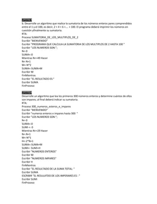 Punto B.
b. Desarrolle un algoritmo que realice la sumatoria de los números enteros pares comprendidos
entre el 1 y el 100, es decir, 2 + 4 + 6 +…. + 100. El programa deberá imprimir los números en
cuestión yfinalmente su sumatoria.
RTA:
Proceso SUMATORIA_DE_LOS_MULTIPLOS_DE_2
Escribir "BIENVENIDO"
Escribir "PROGRAMA QUE CALCULA LA SUMATORIA DE LOS MULTIPLOS DE 2 HASTA 100 "
Escribir "LOS NUMEROS SON:";
N<-0
SUMA<-0
Mientras N<=49 Hacer
N<-N+1
M<-N*2
SUMA<-SUMA+M
Escribir M
FinMientras
Escribir "EL RESULTADO ES:"
Escribir SUMA
FinProceso
Punto C.
Desarrolle un algoritmo que lea los primeros 300 números enteros y determine cuántos de ellos
son impares; al final deberá indicar su sumatoria.
RTA:
Proceso 300_numeros_esteros_e_impares
Escribir "BIENVENIDO"
Escribir "numeros enteros e impares hasta 300 "
Escribir "LOS NUMEROS SON:";
N<-0
SUMA<-0
SUMI <- 0
Mientras N<=29 Hacer
N<-N+1
M<-N*1
H<-2*N+1
SUMA<-SUMA+M
SUMI<- SUMI+H
Escribir "NUMEROS ENTEROS"
Escribir M
Escribir "NUMEROS IMPARES"
Escribir H
FinMientras
Escribir "EL RESULTADO DE LA SUMA TOTAL: "
Escribir SUMA
ESCRIBIR "EL RESULATDO DE LOS IMPERARES ES : "
Escribir SUMI
FinProceso

 