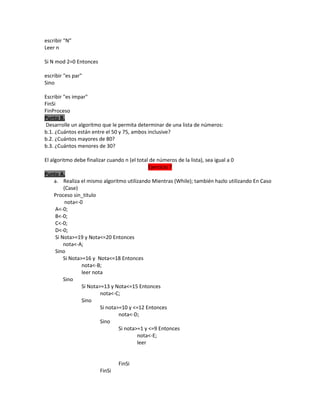 escribir "N"
Leer n
Si N mod 2=0 Entonces
escribir "es par"
Sino
Escribir "es impar"
FinSi
FinProceso
Punto B.
Desarrolle un algoritmo que le permita determinar de una lista de números:
b.1. ¿Cuántos están entre el 50 y 75, ambos inclusive?
b.2. ¿Cuántos mayores de 80?
b.3. ¿Cuántos menores de 30?
El algoritmo debe finalizar cuando n (el total de números de la lista), sea igual a 0
Ejercicio 7
Punto A.
a. Realiza el mismo algoritmo utilizando Mientras (While); también hazlo utilizando En Caso
(Case)
Proceso sin_titulo
nota<-0
A<-0;
B<-0;
C<-0;
D<-0;
Si Nota>=19 y Nota<=20 Entonces
nota<-A;
Sino
Si Nota>=16 y Nota<=18 Entonces
nota<-B;
leer nota
Sino
Si Nota>=13 y Nota<=15 Entonces
nota<-C;
Sino
Si nota>=10 y <=12 Entonces
nota<-D;
Sino
Si nota>=1 y <=9 Entonces
nota<-E;
leer

FinSi
FinSi

 