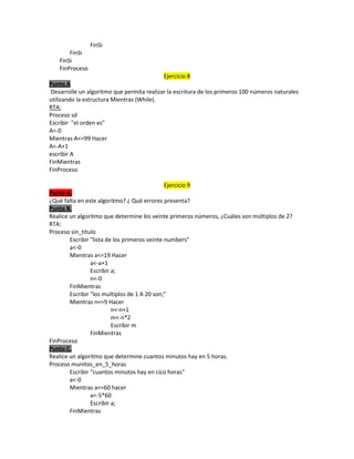 FinSi
FinSi
FinSi
FinProceso
Ejercicio 8
Punto A
Desarrolle un algoritmo que permita realizar la escritura de los primeros 100 números naturales
utilizando la estructura Mientras (While).
RTA:
Proceso sd
Escribir "el orden es"
A<-0
Mientras A<=99 Hacer
A<-A+1
escribir A
FinMientras
FinProceso
Ejercicio 9
Punto A.
¿Qué falta en este algoritmo? ¿ Qué errores presenta?
Punto B.
Realice un algoritmo que determine los veinte primeros números, ¿Cuáles son múltiplos de 2?
RTA:
Proceso sin_titulo
Escribir "lista de los primeros veinte numbers"
a<-0
Mientras a<=19 Hacer
a<-a+1
Escribir a;
n<-0
FinMientras
Escribir "los multiplos de 1 A 20 son;"
Mientras n<=9 Hacer
n<-n+1
m<-n*2
Escribir m
FinMientras
FinProceso
Punto C.
Realice un algoritmo que determine cuantos minutos hay en 5 horas.
Proceso munitos_en_5_horas
Escribir "cuantos minutos hay en cico horas"
a<-0
Mientras a<=60 hacer
a<-5*60
Escribir a;
FinMientras

 